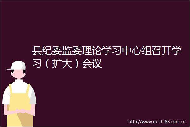 县纪委监委理论学习中心组召开学习（扩大）会议