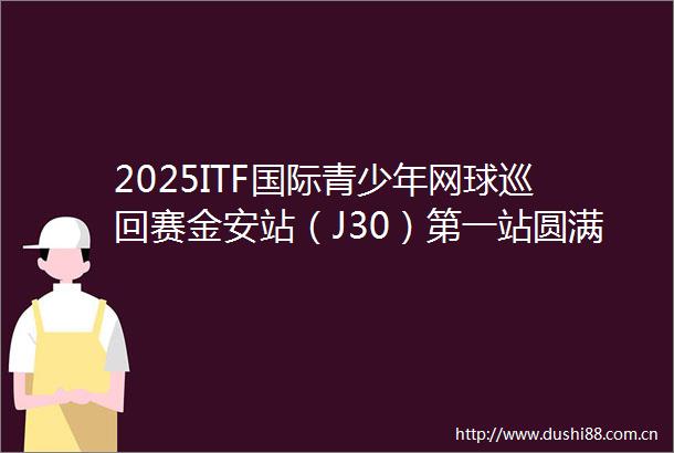 2025ITF国际青少年网球巡回赛金安站（J30）第一站圆满完赛