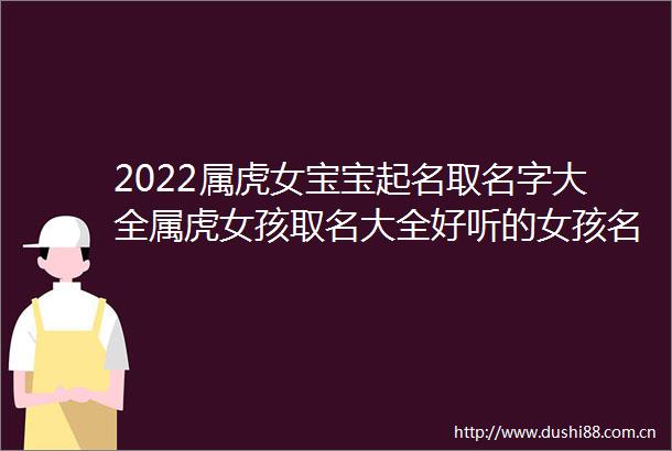 2022属虎女宝宝起名取名字大全属虎女孩取名大全好听的女孩名字有内涵