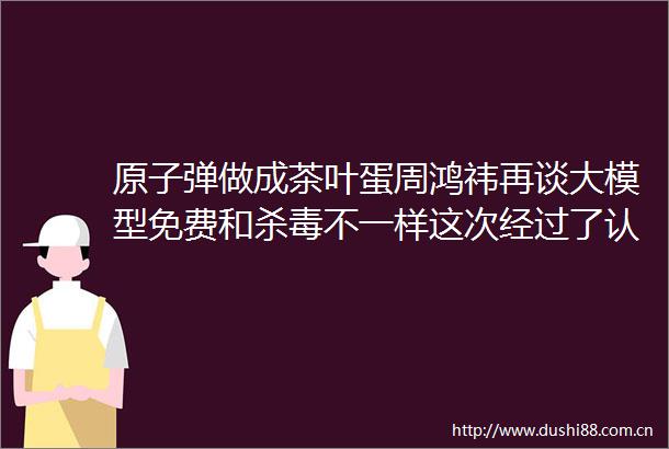 原子弹做成茶叶蛋周鸿祎再谈大模型免费和杀毒不一样这次经过了认真思考