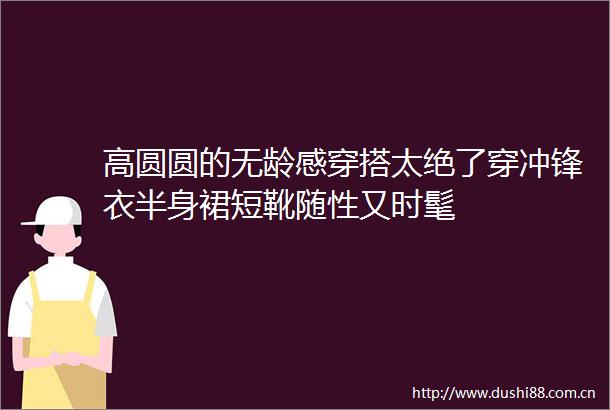 高圆圆的无龄感穿搭太绝了穿冲锋衣半身裙短靴随性又时髦