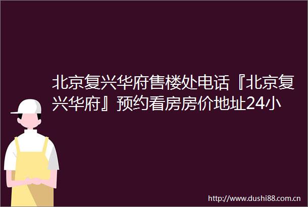 北京复兴华府售楼处电话『北京复兴华府』预约看房房价地址24小时电话解析