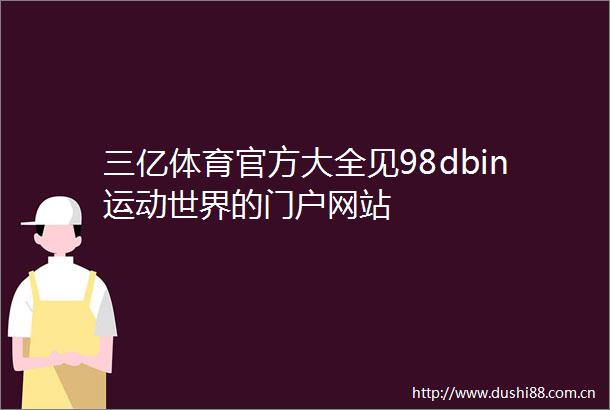 三亿体育官方大全见98dbin运动世界的门户网站