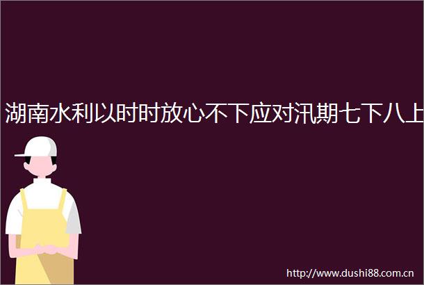 湖南水利以时时放心不下应对汛期七下八上