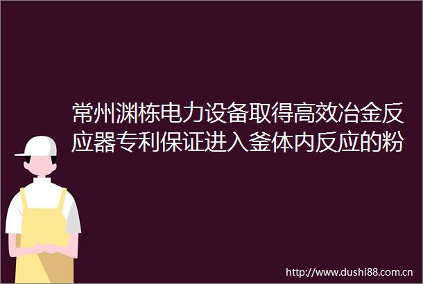 常州渊栋电力设备取得高效冶金反应器专利保证进入釜体内反应的粉料中不会存在结块的粉末