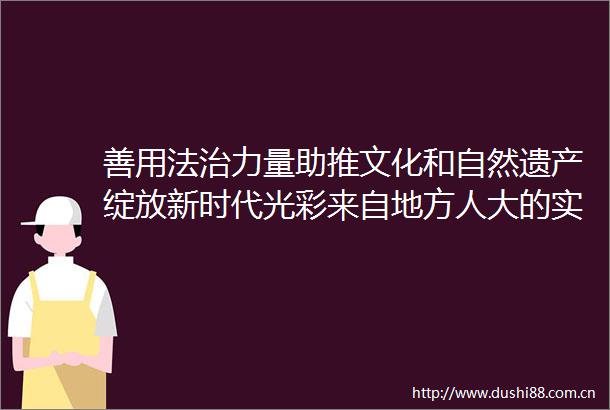 善用法治力量助推文化和自然遗产绽放新时代光彩来自地方人大的实践与探索