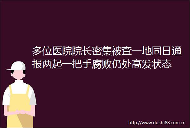 多位医院院长密集被查一地同日通报两起一把手仍处高发状态