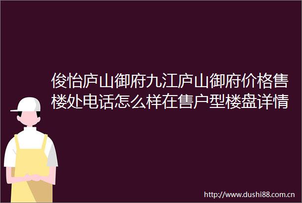 俊怡庐山御府九江庐山御府价格售楼处电话怎么样在售户型楼盘详情