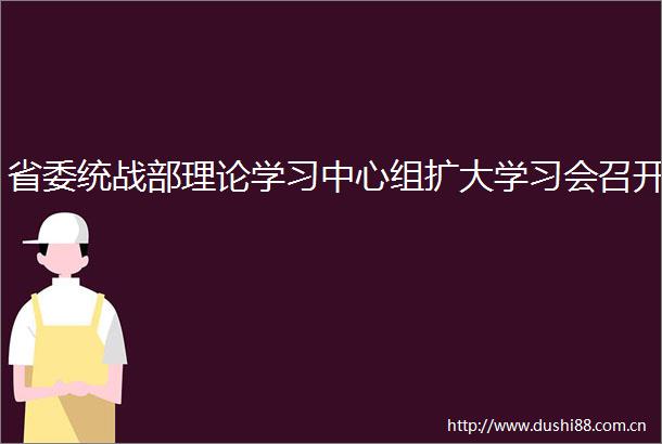 省委统战部理论学习中心组扩大学习会召开