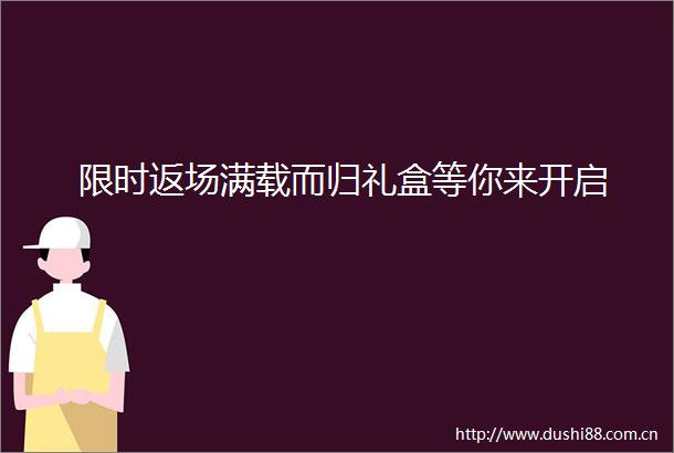 限时返场满载而归礼盒等你来开启