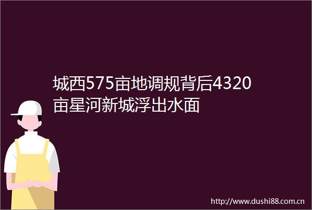 城西575亩地调规背后4320亩星河新城浮出水面