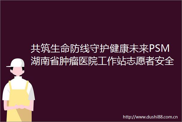 共筑生命防线守护健康未来PSM湖南省肿瘤医院工作站志愿者安全用药校园行举行