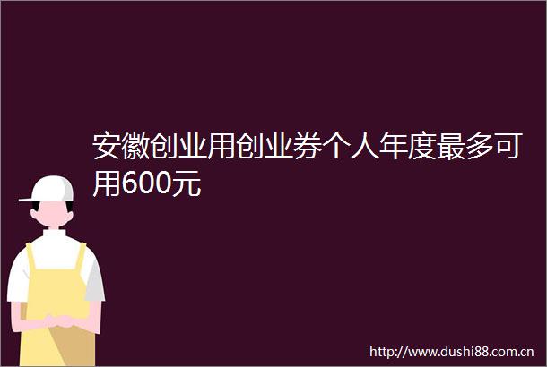 安徽创业用创业券个人年度最多可用600元