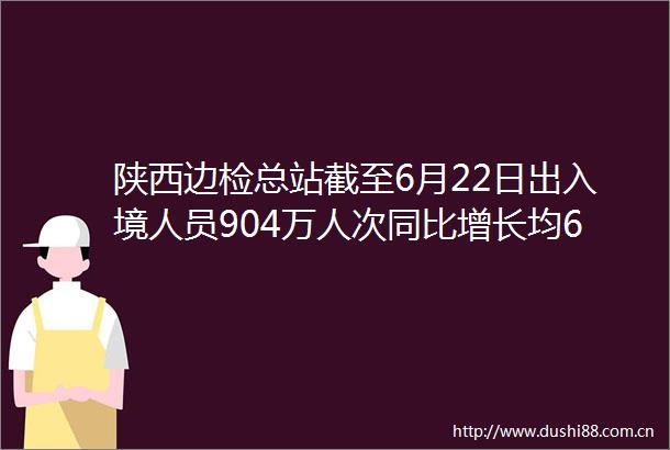 陕西边检总站截至6月22日出入境人员904万人次同比增长均66