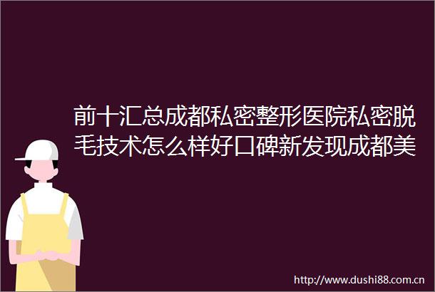 前十汇总成都私密整形医院私密脱毛技术怎么样好口碑新发现成都美容整形医院私密整形中心私密脱毛效果靠谱吗