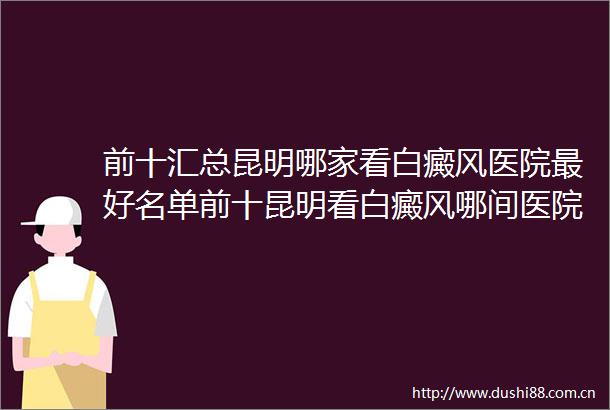 前十汇总昆明哪家看白癜风医院最好名单前十昆明看白癜风哪间医院好