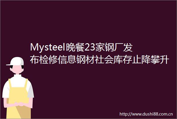 Mysteel晚餐23家钢厂发布检修信息钢材社会库存止降攀升