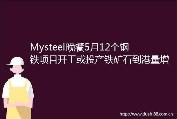 Mysteel晚餐5月12个钢铁项目开工或投产铁矿石到港量增加