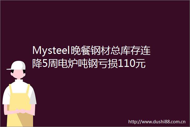 Mysteel晚餐钢材总库存连降5周电炉吨钢亏损110元