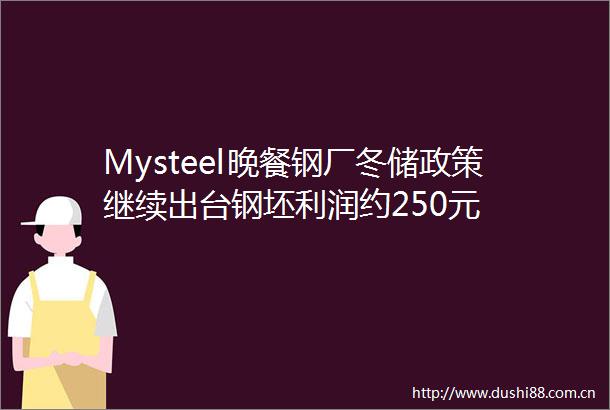 Mysteel晚餐钢厂冬储政策继续出台钢坯利润约250元
