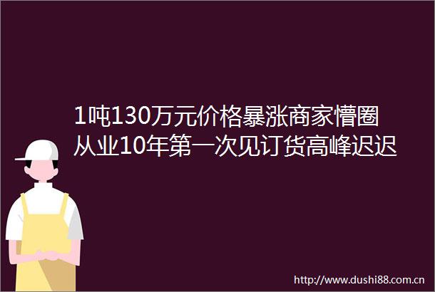 1吨130万元价格暴涨商家懵圈从业10年第一次见订货高峰迟迟没来生意更难做了