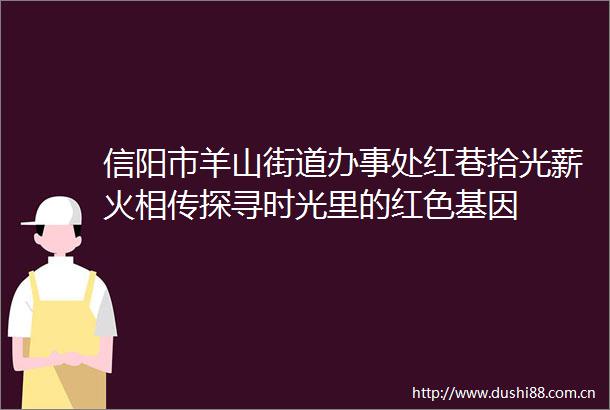 信阳市羊山街道办事处红巷拾光薪火相传探寻时光里的红色基因