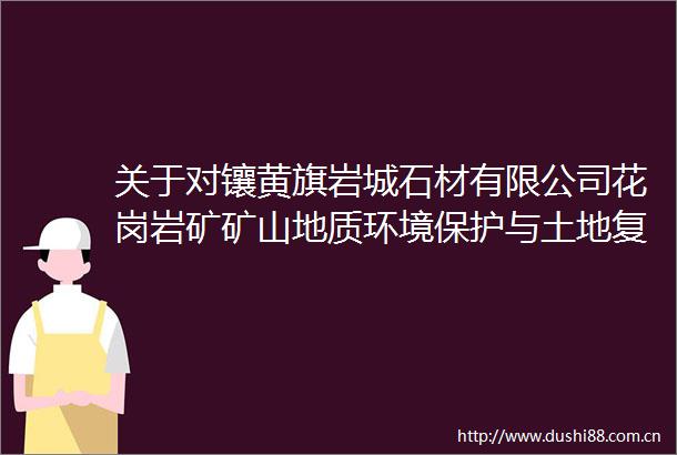 关于对镶黄旗岩城石材有限公司花岗岩矿矿山地质环境保护与土地复垦方案（闭坑）评审结果的公示