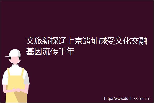 文旅新探辽上京遗址感受文化交融基因流传千年