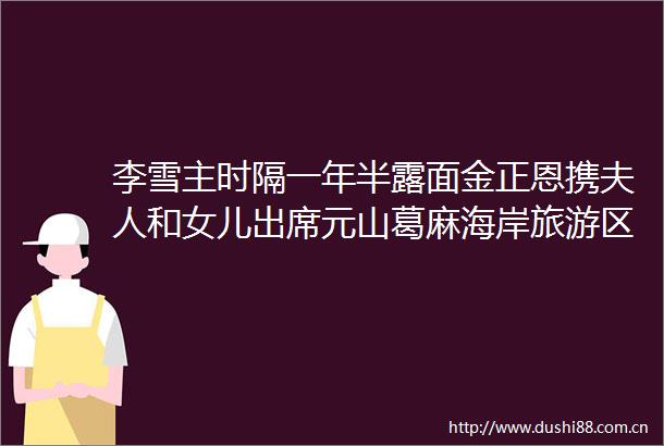 李雪主时隔一年半露面金正恩携夫人和女儿出席元山葛麻海岸旅游区竣工典礼
