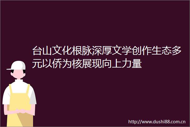 台山文化根脉深厚文学创作生态多元以侨为核展现向上力量