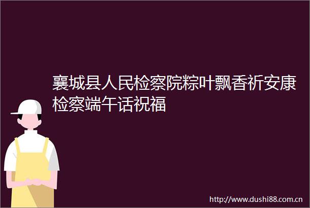 襄城县检察院粽叶飘香祈安康检察端午话祝福