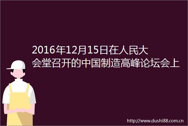 2016年12月15日在大会堂召开的制造高峰论坛会上原国务院参事石定寰演讲了题为生态建设必须依靠新能源
