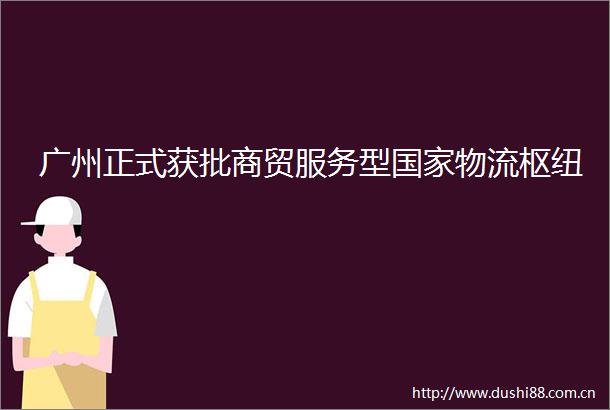 广州正式获批商贸服务型物流枢纽