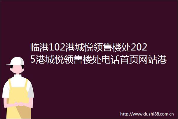 临港102港城悦领售楼处2025港城悦领售楼处电话首页网站港城悦领样板间价格户型