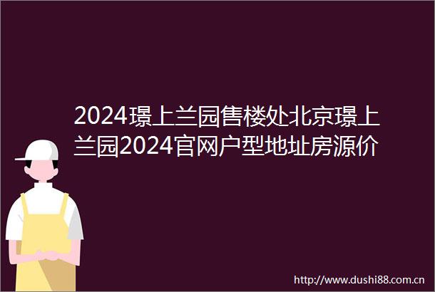 2024璟上兰园售楼处北京璟上兰园2024官网户型地址房源价格