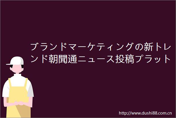 ブランドマーケティングの新トレンド朝聞通ニュース投稿プラットフォームは企業の効率的な伝播を支援する