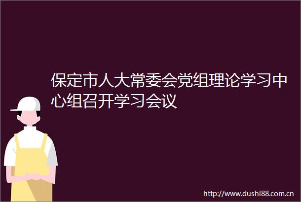 保定市人大常委会党组理论学习中心组召开学习会议