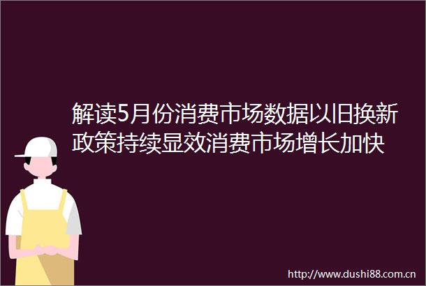 解读5月份消费市场数据以旧换新政策持续显效消费市场增长加快