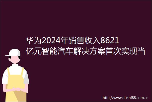 华为2024年销售收入8621亿元智能汽车解决方案首次实现当年盈利