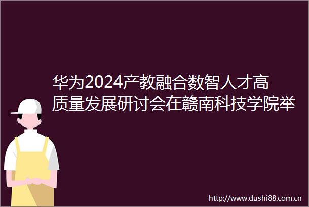 华为2024产教融合数智人才高质量发展研讨会在赣南科技学院举办