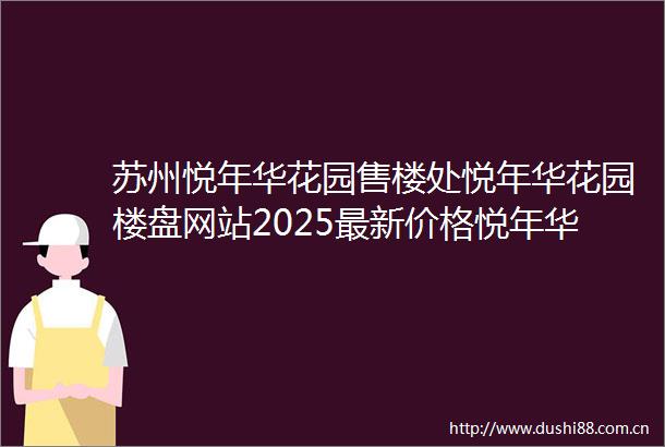 苏州悦年华花园售楼处悦年华花园楼盘网站2025最新价格悦年华花园售楼处电话环境