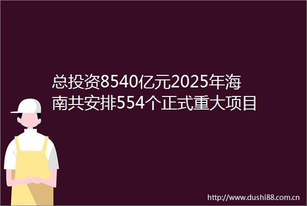 总投资8540亿元2025年海南共安排554个正式重大项目