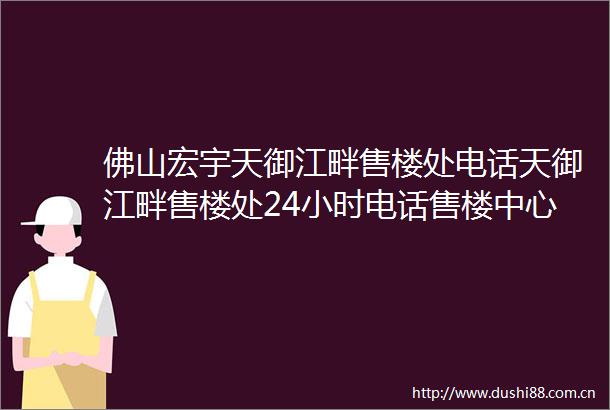 佛山宏宇天御江畔售楼处电话天御江畔售楼处24小时电话售楼中心位置价格
