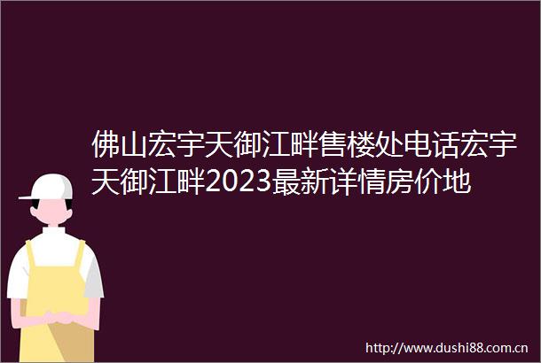 佛山宏宇天御江畔售楼处电话宏宇天御江畔2023最新详情房价地址户型