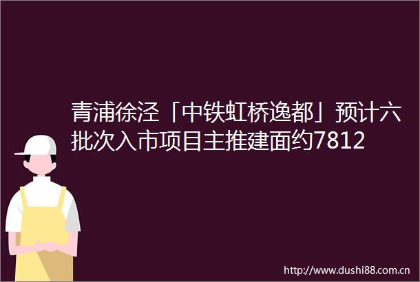 青浦徐泾「中铁虹桥逸都」预计六批次入市项目主推建面约78120㎡低密水岸住区房地联动价62万㎡