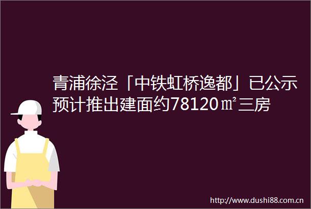 青浦徐泾「中铁虹桥逸都」已公示预计推出建面约78120㎡三房四房房地联动价62万㎡共计392套
