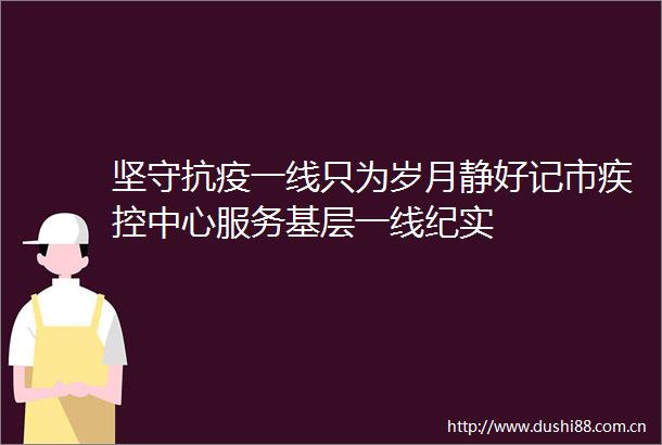 坚守抗疫一线只为岁月静好记市疾控中心服务基层一线纪实
