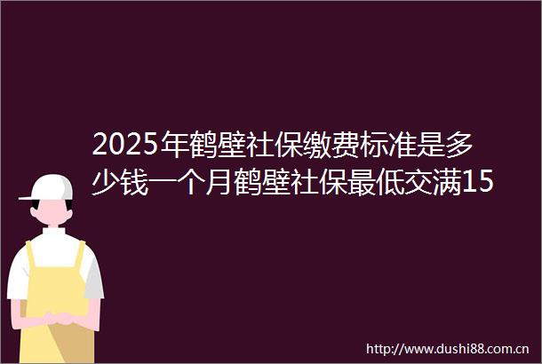 2025年鹤壁社保缴费标准是多少钱一个月鹤壁社保最低交满15年能领多少钱