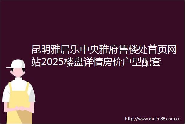 昆明雅居乐中央雅府售楼处首页网站2025楼盘详情房价户型配套