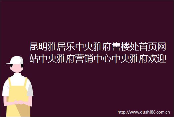 昆明雅居乐中央雅府售楼处首页网站中央雅府营销中心中央雅府欢迎您户型价格容积率样板房配套详情最新售楼处电话
